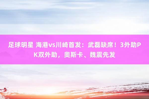 足球明星 海港vs川崎首发：武磊缺席！3外助PK双外助，奥斯卡、魏震先发