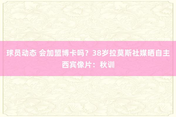 球员动态 会加盟博卡吗？38岁拉莫斯社媒晒自主西宾像片：秋训