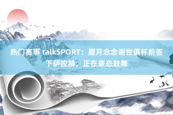 热门赛事 talkSPORT：眉月念念谢世俱杯前签下萨拉赫，正在豪恣鼓舞