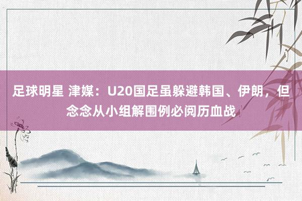 足球明星 津媒：U20国足虽躲避韩国、伊朗，但念念从小组解围例必阅历血战