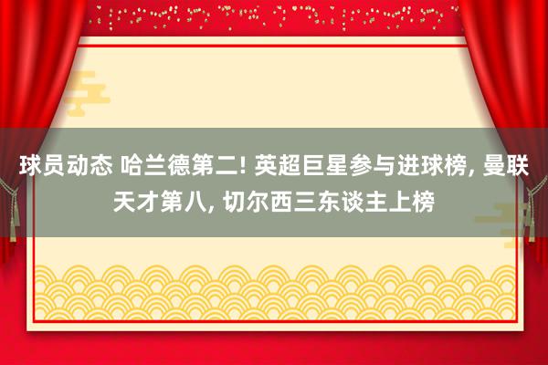 球员动态 哈兰德第二! 英超巨星参与进球榜, 曼联天才第八, 切尔西三东谈主上榜