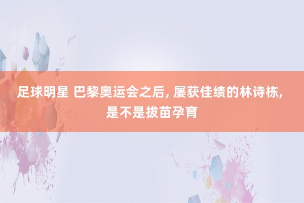 足球明星 巴黎奥运会之后, 屡获佳绩的林诗栋, 是不是拔苗孕育