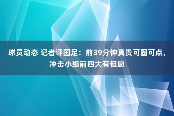 球员动态 记者评国足：前39分钟真贵可圈可点，冲击小组前四大有但愿