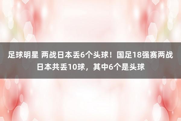 足球明星 两战日本丢6个头球！国足18强赛两战日本共丢10球，其中6个是头球