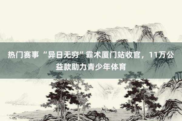 热门赛事 “异日无穷”霸术厦门站收官，11万公益款助力青少年体育