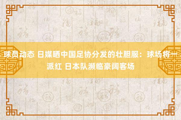 球员动态 日媒晒中国足协分发的壮胆服：球场将一派红 日本队濒临豪阔客场