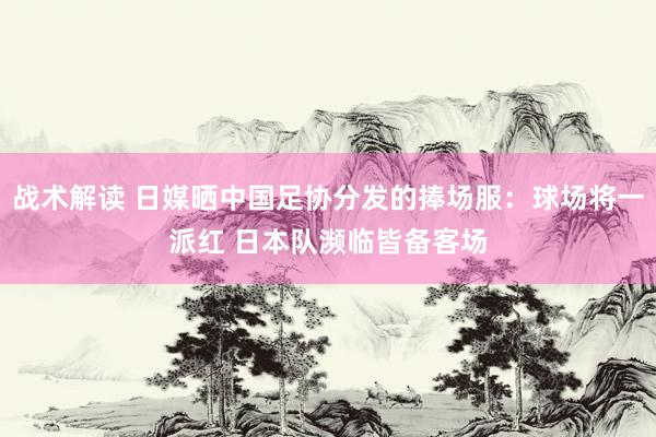 战术解读 日媒晒中国足协分发的捧场服：球场将一派红 日本队濒临皆备客场