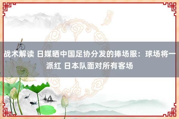 战术解读 日媒晒中国足协分发的捧场服：球场将一派红 日本队面对所有客场