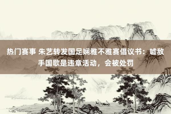 热门赛事 朱艺转发国足娴雅不雅赛倡议书：嘘敌手国歌是违章活动，会被处罚