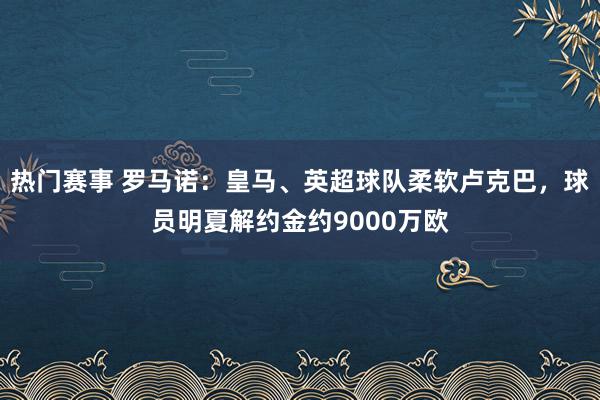 热门赛事 罗马诺：皇马、英超球队柔软卢克巴，球员明夏解约金约9000万欧