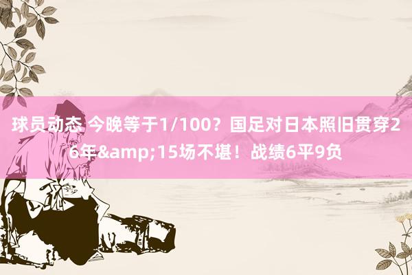 球员动态 今晚等于1/100？国足对日本照旧贯穿26年&15场不堪！战绩6平9负