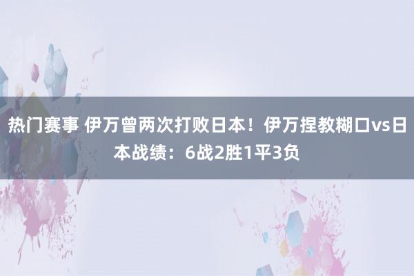 热门赛事 伊万曾两次打败日本！伊万捏教糊口vs日本战绩：6战2胜1平3负