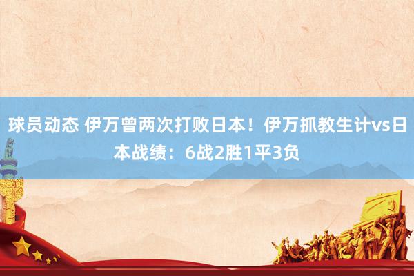 球员动态 伊万曾两次打败日本！伊万抓教生计vs日本战绩：6战2胜1平3负