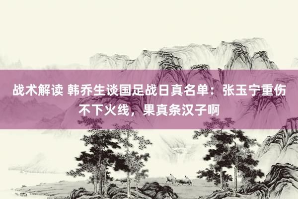 战术解读 韩乔生谈国足战日真名单：张玉宁重伤不下火线，果真条汉子啊