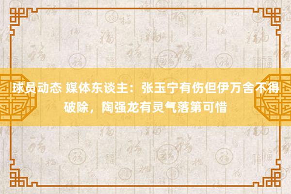 球员动态 媒体东谈主：张玉宁有伤但伊万舍不得破除，陶强龙有灵气落第可惜