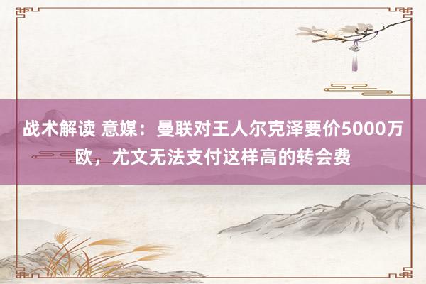 战术解读 意媒：曼联对王人尔克泽要价5000万欧，尤文无法支付这样高的转会费