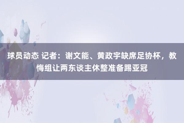 球员动态 记者：谢文能、黄政宇缺席足协杯，教悔组让两东谈主休整准备踢亚冠