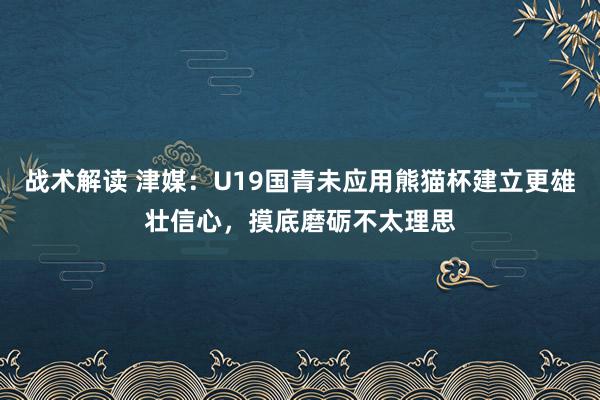 战术解读 津媒：U19国青未应用熊猫杯建立更雄壮信心，摸底磨砺不太理思