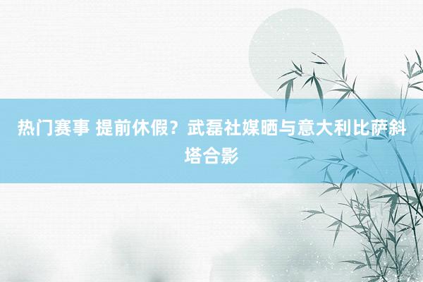 热门赛事 提前休假？武磊社媒晒与意大利比萨斜塔合影