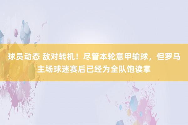 球员动态 敌对转机！尽管本轮意甲输球，但罗马主场球迷赛后已经为全队饱读掌