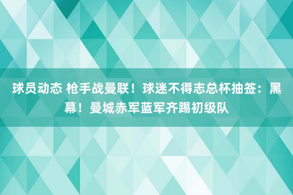 球员动态 枪手战曼联！球迷不得志总杯抽签：黑幕！曼城赤军蓝军齐踢初级队