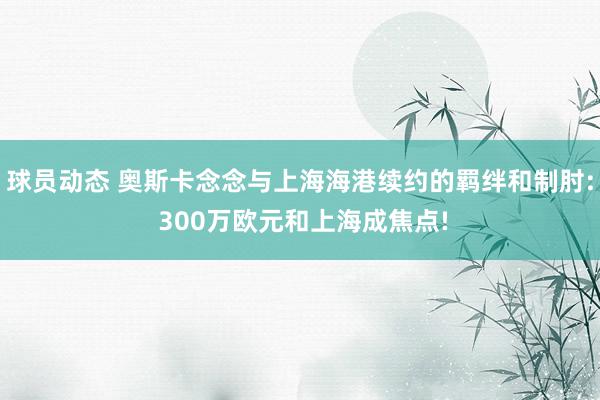 球员动态 奥斯卡念念与上海海港续约的羁绊和制肘: 300万欧元和上海成焦点!