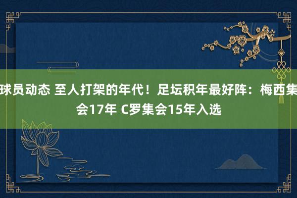 球员动态 至人打架的年代！足坛积年最好阵：梅西集会17年 C罗集会15年入选