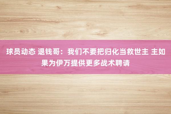 球员动态 退钱哥：我们不要把归化当救世主 主如果为伊万提供更多战术聘请