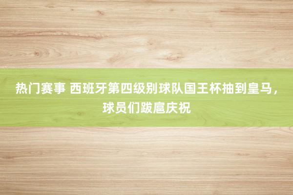 热门赛事 西班牙第四级别球队国王杯抽到皇马，球员们跋扈庆祝