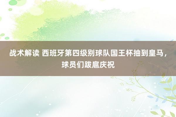 战术解读 西班牙第四级别球队国王杯抽到皇马，球员们跋扈庆祝