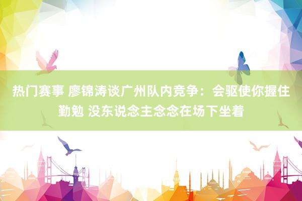 热门赛事 廖锦涛谈广州队内竞争：会驱使你握住勤勉 没东说念主念念在场下坐着