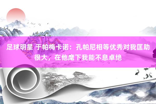 足球明星 于帕梅卡诺：孔帕尼相等优秀对我匡助很大，在他麾下我能不息卓绝