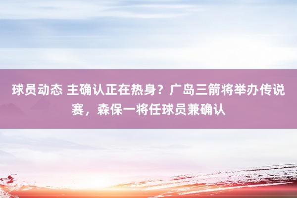 球员动态 主确认正在热身？广岛三箭将举办传说赛，森保一将任球员兼确认