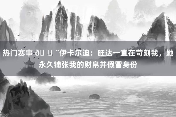 热门赛事 😨伊卡尔迪：旺达一直在苛刻我，她永久铺张我的财帛并假冒身份