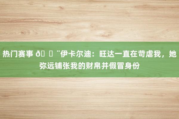 热门赛事 😨伊卡尔迪：旺达一直在苛虐我，她弥远铺张我的财帛并假冒身份