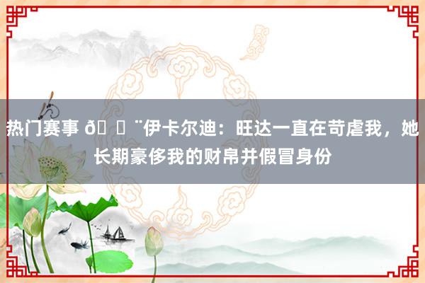 热门赛事 😨伊卡尔迪：旺达一直在苛虐我，她长期豪侈我的财帛并假冒身份