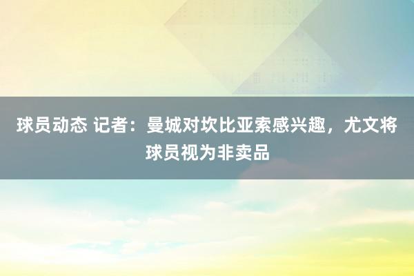 球员动态 记者：曼城对坎比亚索感兴趣，尤文将球员视为非卖品