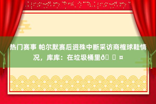 热门赛事 帕尔默赛后迥殊中断采访商榷球鞋情况，库库：在垃圾桶里😤