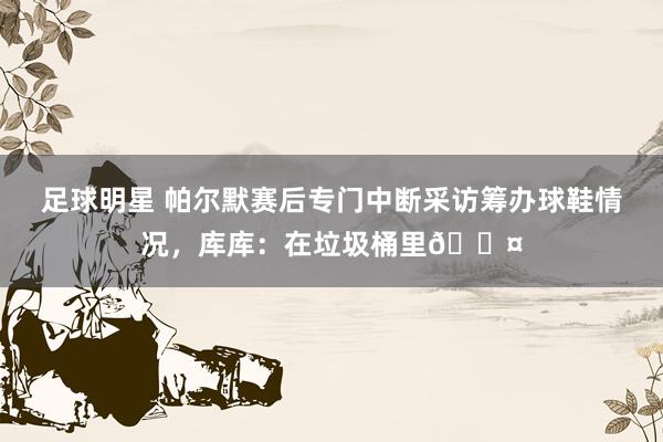 足球明星 帕尔默赛后专门中断采访筹办球鞋情况，库库：在垃圾桶里😤