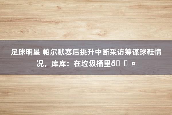 足球明星 帕尔默赛后挑升中断采访筹谋球鞋情况，库库：在垃圾桶里😤