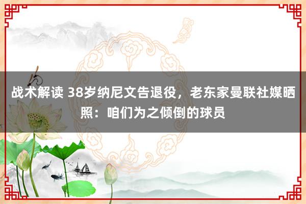 战术解读 38岁纳尼文告退役，老东家曼联社媒晒照：咱们为之倾倒的球员