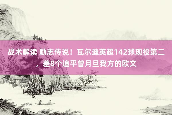 战术解读 励志传说！瓦尔迪英超142球现役第二，差8个追平曾月旦我方的欧文