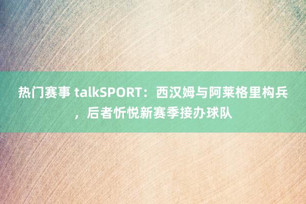 热门赛事 talkSPORT：西汉姆与阿莱格里构兵，后者忻悦新赛季接办球队