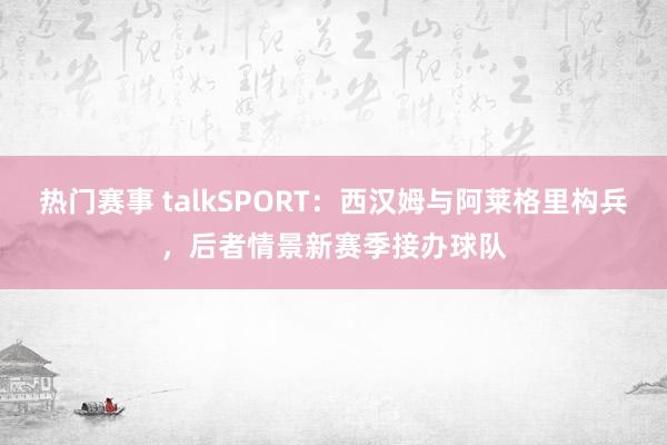 热门赛事 talkSPORT：西汉姆与阿莱格里构兵，后者情景新赛季接办球队