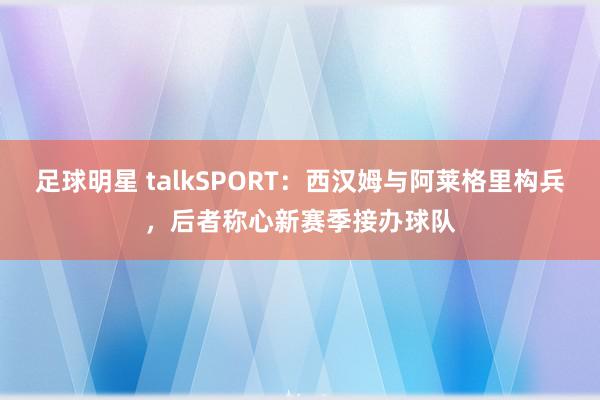 足球明星 talkSPORT：西汉姆与阿莱格里构兵，后者称心新赛季接办球队