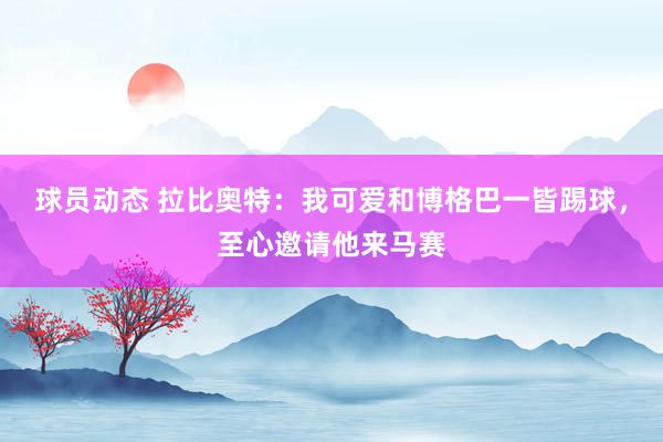 球员动态 拉比奥特：我可爱和博格巴一皆踢球，至心邀请他来马赛