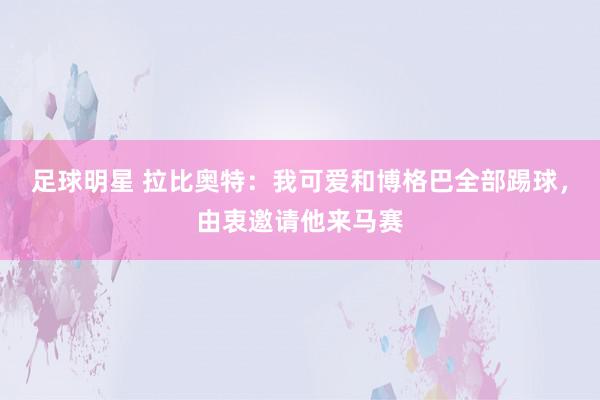 足球明星 拉比奥特：我可爱和博格巴全部踢球，由衷邀请他来马赛