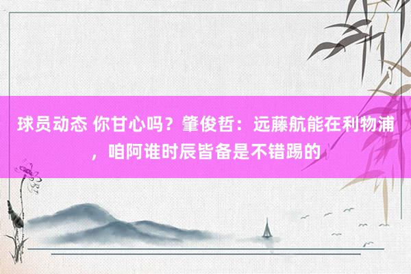 球员动态 你甘心吗？肇俊哲：远藤航能在利物浦，咱阿谁时辰皆备是不错踢的