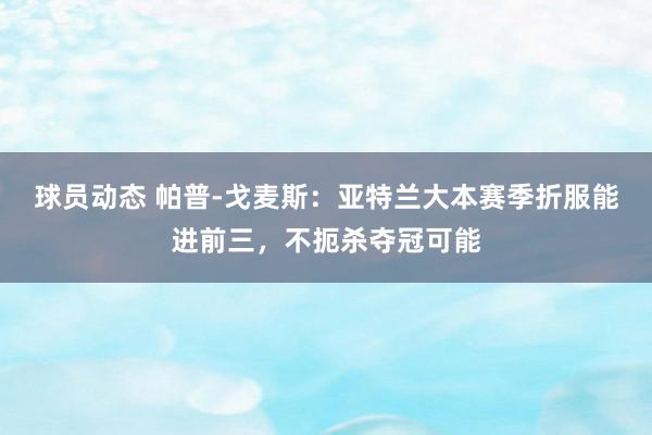 球员动态 帕普-戈麦斯：亚特兰大本赛季折服能进前三，不扼杀夺冠可能