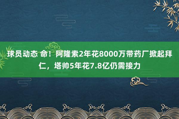 球员动态 命！阿隆索2年花8000万带药厂掀起拜仁，塔帅5年花7.8亿仍需接力